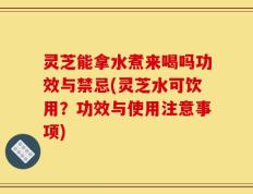 灵芝能拿水煮来喝吗功效与禁忌(灵芝水可饮用？功效与使用注意事项)