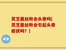 灵芝菌丝粉会头晕吗(灵芝菌丝粉会引起头晕症状吗？)