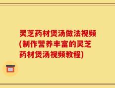 灵芝药材煲汤做法视频(制作营养丰富的灵芝药材煲汤视频教程)