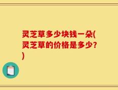 灵芝草多少块钱一朵(灵芝草的价格是多少？)