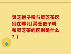 灵芝孢子粉与灵芝茶区别在哪儿(灵芝孢子粉和灵芝茶的区别是什么？)
