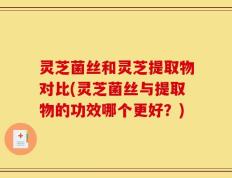 灵芝菌丝和灵芝提取物对比(灵芝菌丝与提取物的功效哪个更好？)