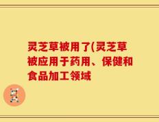 灵芝草被用了(灵芝草被应用于药用、保健和食品加工领域
