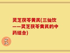 灵芝茯苓黄芪(三仙饮——灵芝茯苓黄芪的中药组合)