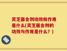 灵芝菌合剂功效和作用是什么(灵芝菌合剂的功效与作用是什么？)