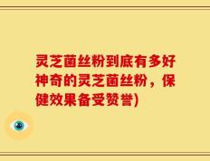 灵芝菌丝粉到底有多好神奇的灵芝菌丝粉，保健效果备受赞誉)