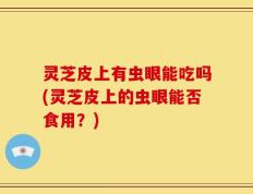 灵芝皮上有虫眼能吃吗(灵芝皮上的虫眼能否食用？)
