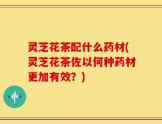 灵芝花茶配什么药材(灵芝花茶佐以何种药材更加有效？)