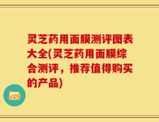 灵芝药用面膜测评图表大全(灵芝药用面膜综合测评，推荐值得购买的产品)