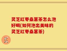 灵芝红枣桑葚茶怎么泡好喝(如何泡出美味的灵芝红枣桑葚茶)