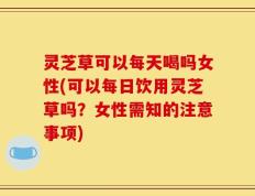 灵芝草可以每天喝吗女性(可以每日饮用灵芝草吗？女性需知的注意事项)