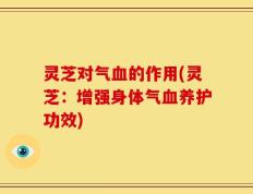灵芝对气血的作用(灵芝：增强身体气血养护功效)