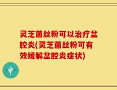 灵芝菌丝粉可以治疗盆腔炎(灵芝菌丝粉可有效缓解盆腔炎症状)