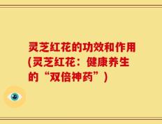 灵芝红花的功效和作用(灵芝红花：健康养生的“双倍神药”)