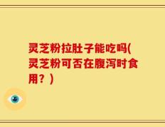 灵芝粉拉肚子能吃吗(灵芝粉可否在腹泻时食用？)