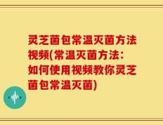 灵芝菌包常温灭菌方法视频(常温灭菌方法：如何使用视频教你灵芝菌包常温灭菌)