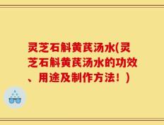 灵芝石斛黄芪汤水(灵芝石斛黄芪汤水的功效、用途及制作方法！)