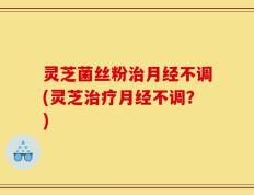 灵芝菌丝粉治月经不调(灵芝治疗月经不调？)