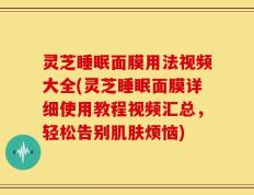 灵芝睡眠面膜用法视频大全(灵芝睡眠面膜详细使用教程视频汇总，轻松告别肌肤烦恼)
