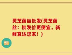 灵芝菌丝批发(灵芝菌丝：批发价更便宜，新鲜直达您家！)