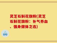 灵芝石斛花旗粉(灵芝石斛花旗粉：补气养血、强身健体之选)