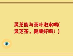 灵芝能与茶叶泡水喝(灵芝茶，健康好喝！)