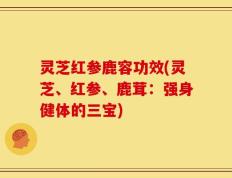 灵芝红参鹿容功效(灵芝、红参、鹿茸：强身健体的三宝)