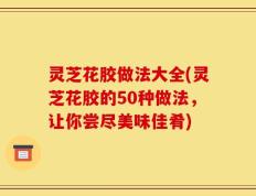 灵芝花胶做法大全(灵芝花胶的50种做法，让你尝尽美味佳肴)