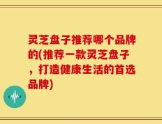 灵芝盘子推荐哪个品牌的(推荐一款灵芝盘子，打造健康生活的首选品牌)
