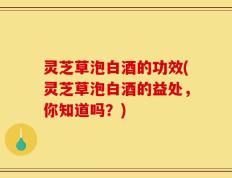 灵芝草泡白酒的功效(灵芝草泡白酒的益处，你知道吗？)