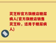 灵芝粉官方旗舰店糖尿病人(官方旗舰店销售灵芝粉，适用于糖尿病人)