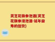 灵芝花旗参泡酒(灵芝花旗参浸泡酒-延年益寿的佳饮)