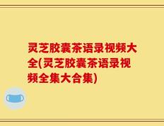 灵芝胶囊茶语录视频大全(灵芝胶囊茶语录视频全集大合集)
