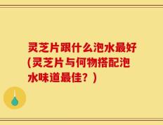 灵芝片跟什么泡水最好(灵芝片与何物搭配泡水味道最佳？)