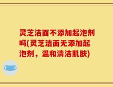 灵芝洁面不添加起泡剂吗(灵芝洁面无添加起泡剂，温和清洁肌肤)