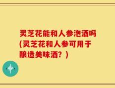 灵芝花能和人参泡酒吗(灵芝花和人参可用于酿造美味酒？)
