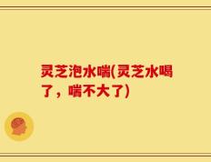灵芝泡水喘(灵芝水喝了，喘不大了)