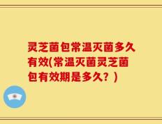 灵芝菌包常温灭菌多久有效(常温灭菌灵芝菌包有效期是多久？)