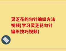 灵芝花的勾针编织方法视频(学习灵芝花勾针编织技巧视频)