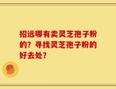 招远哪有卖灵芝孢子粉的？寻找灵芝孢子粉的好去处？