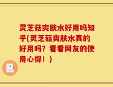灵芝菇爽肤水好用吗知乎(灵芝菇爽肤水真的好用吗？看看网友的使用心得！)