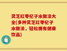 灵芝红枣杞子水做法大全(多种灵芝红枣杞子水做法，轻松拥有健康饮品)