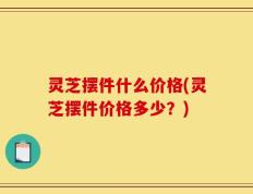 灵芝摆件什么价格(灵芝摆件价格多少？)