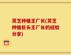 灵芝种植王厂长(灵芝种植巨头王厂长的经验分享)