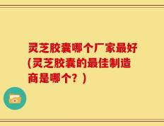 灵芝胶囊哪个厂家最好(灵芝胶囊的最佳制造商是哪个？)