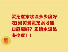 灵芝煮水水温多少度好吃(如何煮灵芝水才能口感更好？正确水温是多少度？)