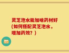 灵芝泡水能加啥药材好(如何搭配灵芝泡水，增加药效？)