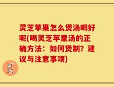 灵芝苹果怎么煲汤喝好呢(喝灵芝苹果汤的正确方法：如何煲制？建议与注意事项)