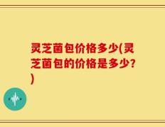 灵芝菌包价格多少(灵芝菌包的价格是多少？)