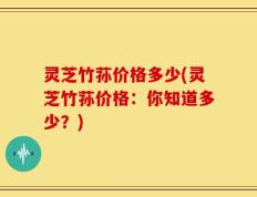 灵芝竹荪价格多少(灵芝竹荪价格：你知道多少？)